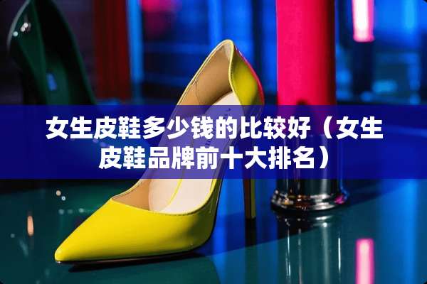 女生皮鞋多少钱的比较好（女生皮鞋品牌前十大排名）