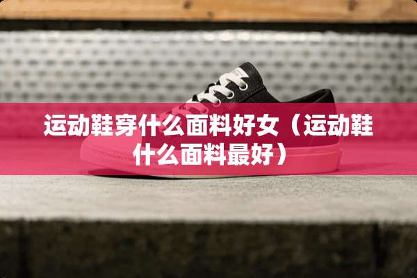 运动鞋穿什么面料好女（运动鞋什么面料最好）