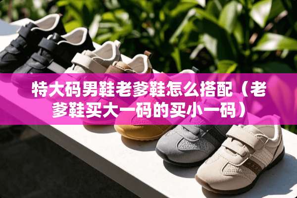 特大码男鞋老爹鞋怎么搭配（老爹鞋买大**的买小**）