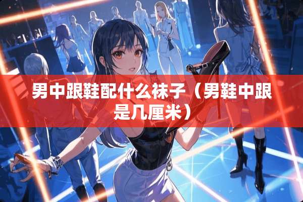 男中跟鞋配什么袜子（男鞋中跟是几厘米）