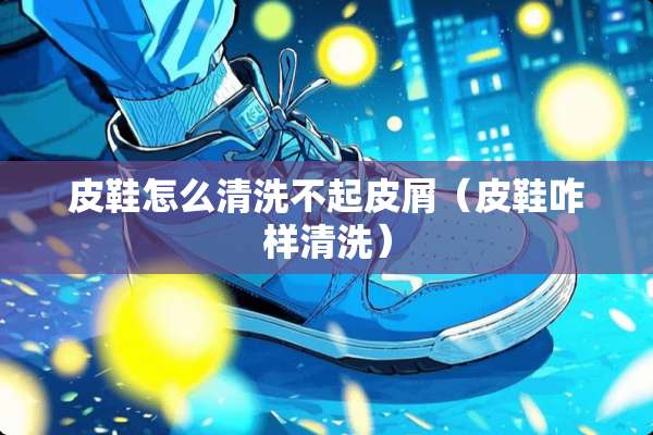 皮鞋怎么清洗不起皮屑（皮鞋咋样清洗）