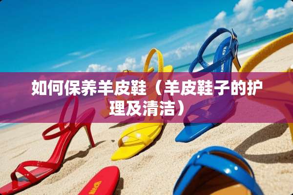 如何保养羊皮鞋（羊皮鞋子的护理及清洁）