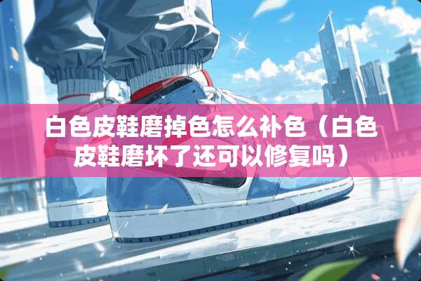 白色皮鞋磨掉色怎么补色（白色皮鞋磨坏了还可以修复吗）