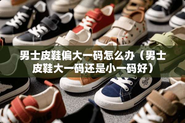 男士皮鞋偏大**怎么办（男士皮鞋大**还是小**好）