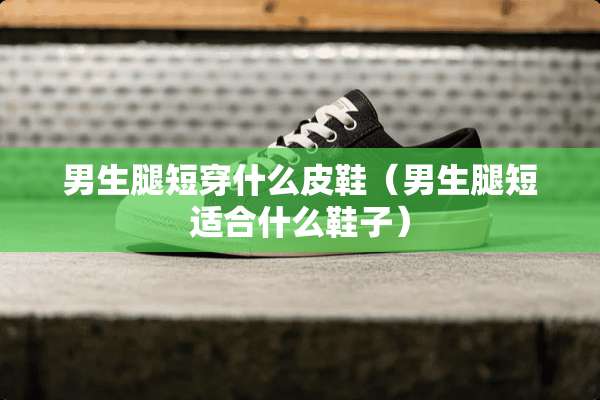 男生腿短穿什么皮鞋（男生腿短适合什么鞋子）