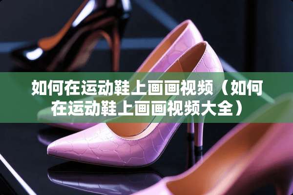如何在运动鞋上画画视频（如何在运动鞋上画画视频大全）