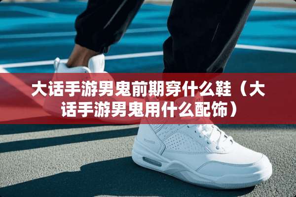 大话手游男鬼前期穿什么鞋（大话手游男鬼用什么配饰）
