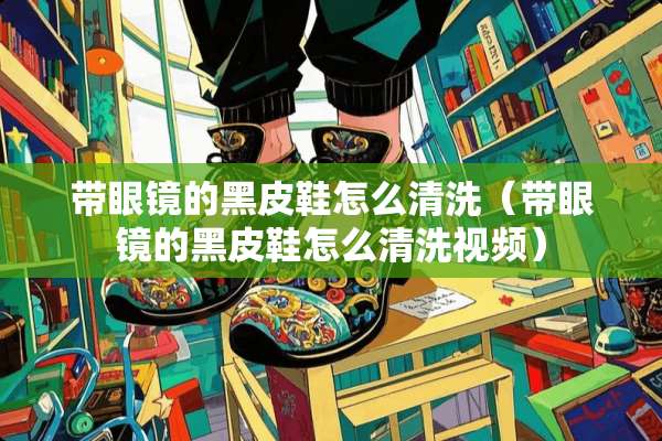 带眼镜的黑皮鞋怎么清洗（带眼镜的黑皮鞋怎么清洗视频）