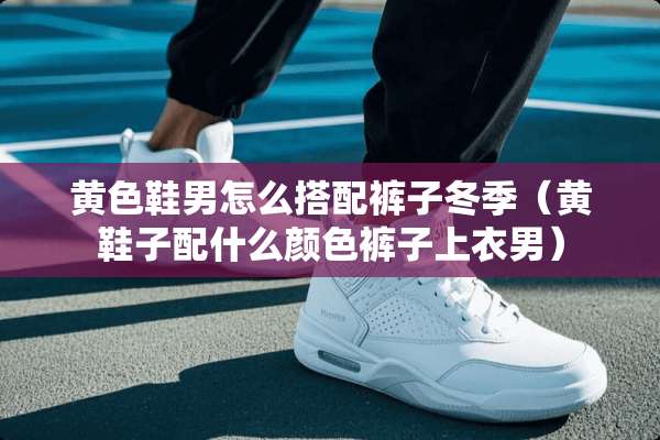 **鞋男怎么搭配裤子冬季（黄鞋子配什么颜色裤子上衣男）