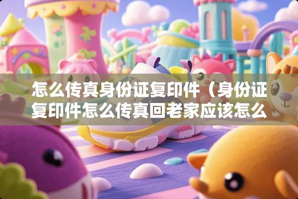 怎么传真***复印件（***复印件怎么传真回老家应该怎么操作）