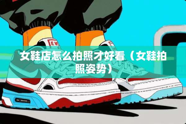 女鞋店怎么拍照才好看（女鞋拍照姿势）