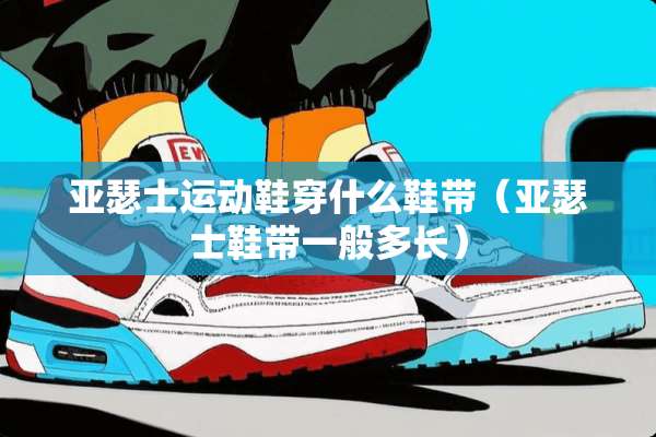 亚瑟士运动鞋穿什么鞋带（亚瑟士鞋带一般多长）