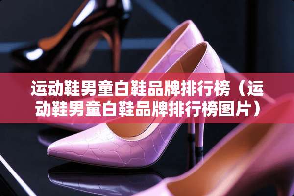 运动鞋男童白鞋品牌排行榜（运动鞋男童白鞋品牌排行榜图片）