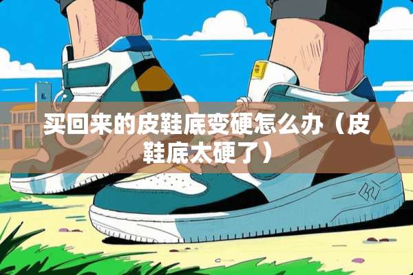 买回来的皮鞋底变硬怎么办（皮鞋底太硬了）