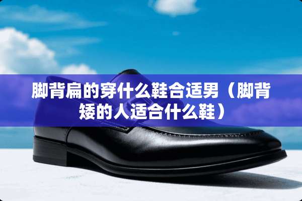 脚背扁的穿什么鞋合适男（脚背矮的人适合什么鞋）