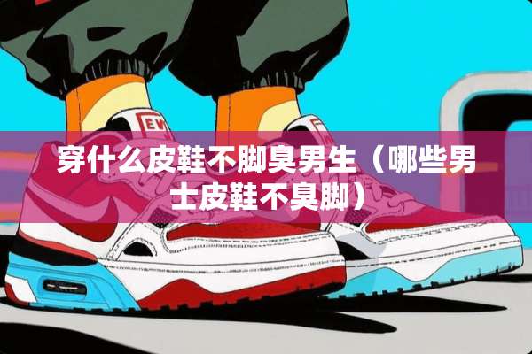 穿什么皮鞋不脚臭男生（哪些男士皮鞋不臭脚）