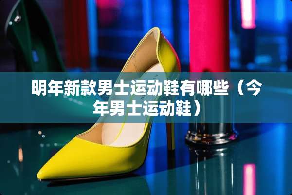 明年新款男士运动鞋有哪些（今年男士运动鞋）