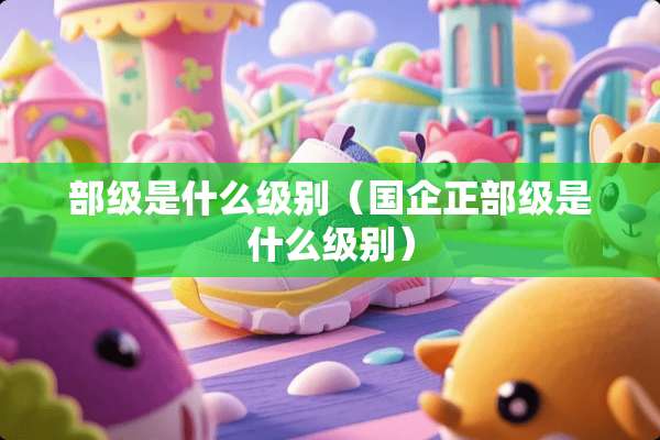 部级是什么级别（国企正部级是什么级别）