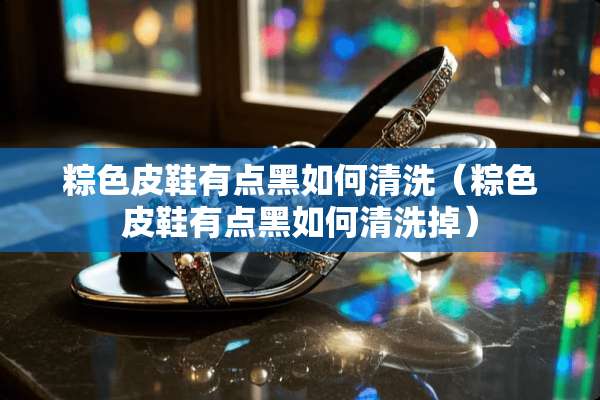 粽色皮鞋有点黑如何清洗（粽色皮鞋有点黑如何清洗掉）