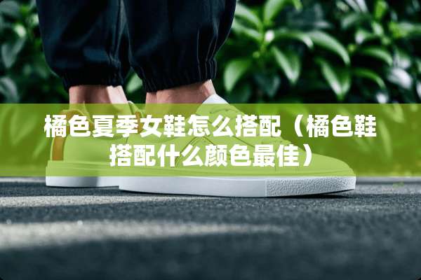 橘色夏季女鞋怎么搭配（橘色鞋搭配什么颜色最佳）