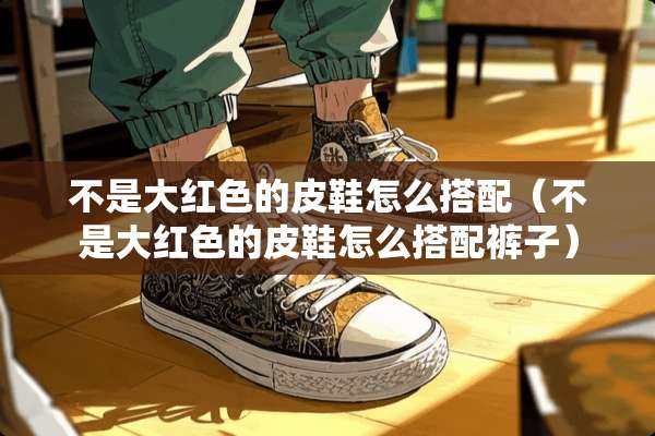 不是大红色的皮鞋怎么搭配（不是大红色的皮鞋怎么搭配裤子）