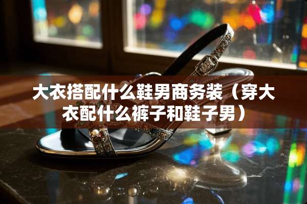 大衣搭配什么鞋男商务装（穿大衣配什么裤子和鞋子男）