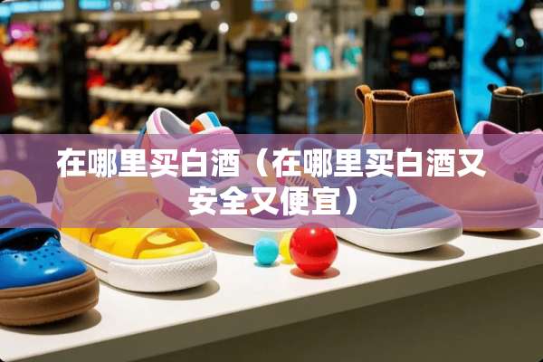 在哪里买白酒（在哪里买白酒又安全又便宜）