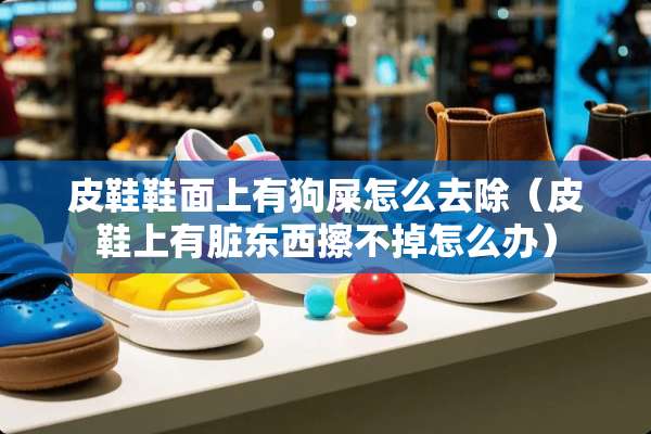 皮鞋鞋面上有狗屎怎么去除（皮鞋上有脏东西擦不掉怎么办）