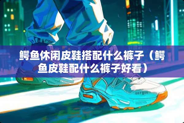 鳄鱼休闲皮鞋搭配什么裤子（鳄鱼皮鞋配什么裤子好看）