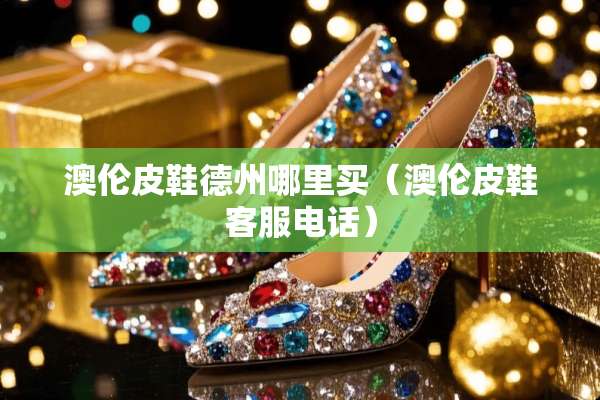 澳伦皮鞋德州哪里买（澳伦皮鞋客服电话）