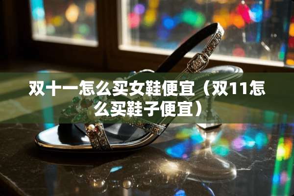 双十一怎么买女鞋便宜（双11怎么买鞋子便宜）