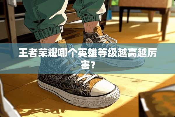 王者荣耀哪个英雄等级越高越厉害？