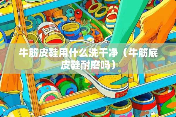 牛筋皮鞋用什么洗干净（牛筋底皮鞋耐磨吗）