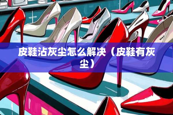 皮鞋沾灰尘怎么解决（皮鞋有灰尘）