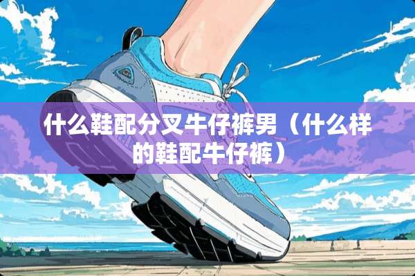 什么鞋配分叉牛仔裤男（什么样的鞋配牛仔裤）