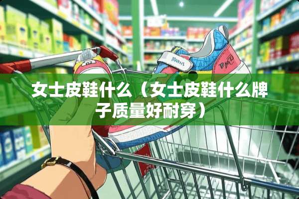 女士皮鞋什么（女士皮鞋什么牌子质量好耐穿）
