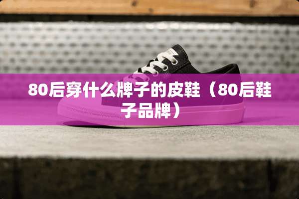 80后穿什么牌子的皮鞋（80后鞋子品牌）