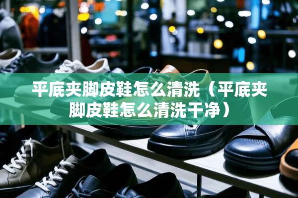 平底夹脚皮鞋怎么清洗（平底夹脚皮鞋怎么清洗干净）