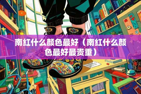 南红什么颜色最好（南红什么颜色最好最贵重）