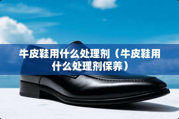 牛皮鞋用什么处理剂（牛皮鞋用什么处理剂保养）