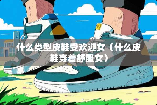 什么类型皮鞋受欢迎女（什么皮鞋穿着舒服女）