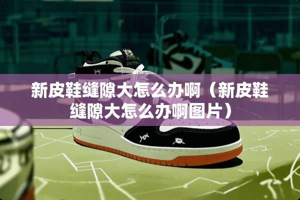 新皮鞋缝隙大怎么办啊（新皮鞋缝隙大怎么办啊图片）