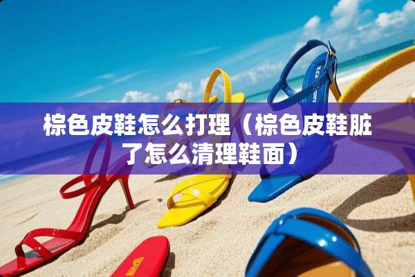 棕色皮鞋怎么打理（棕色皮鞋脏了怎么清理鞋面）