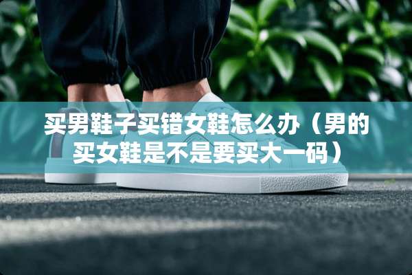 买男鞋子买错女鞋怎么办（男的买女鞋是不是要买大**）