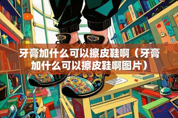 牙膏加什么可以擦皮鞋啊（牙膏加什么可以擦皮鞋啊图片）