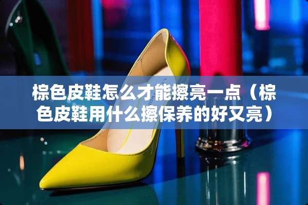棕色皮鞋怎么才能擦亮一点（棕色皮鞋用什么擦保养的好又亮）