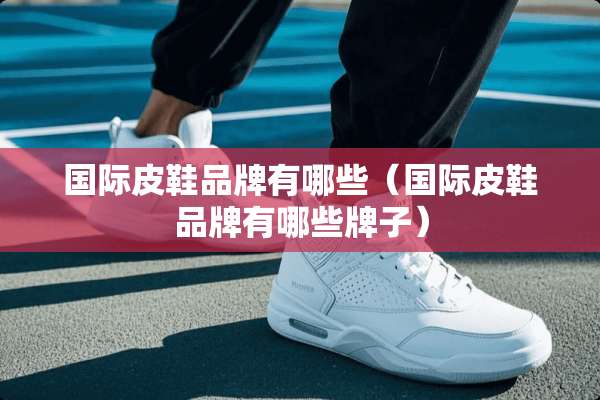 国际皮鞋品牌有哪些（国际皮鞋品牌有哪些牌子）