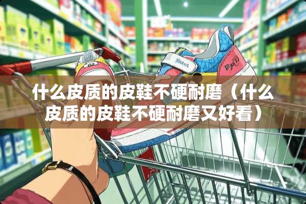 什么皮质的皮鞋不硬耐磨（什么皮质的皮鞋不硬耐磨又好看）