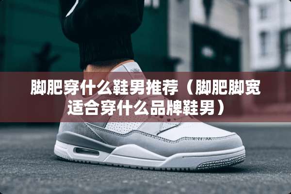 脚肥穿什么鞋男推荐（脚肥脚宽适合穿什么品牌鞋男）
