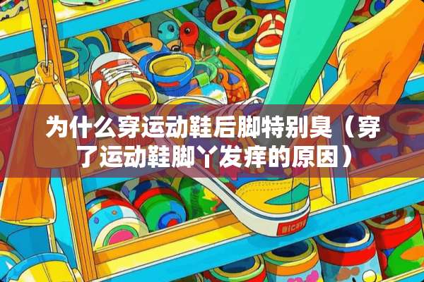 为什么穿运动鞋后脚特别臭（穿了运动鞋脚丫发痒的原因）